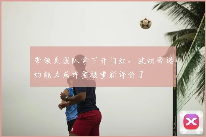 带领美国队拿下开门红,波切蒂诺的能力或许要被重新评价了