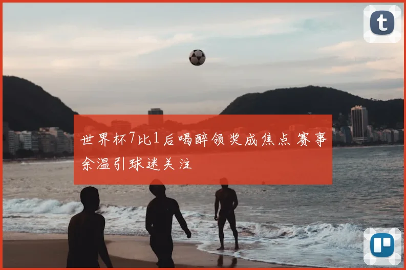 世界杯7比1后喝醉领奖成焦点 赛事余温引球迷关注