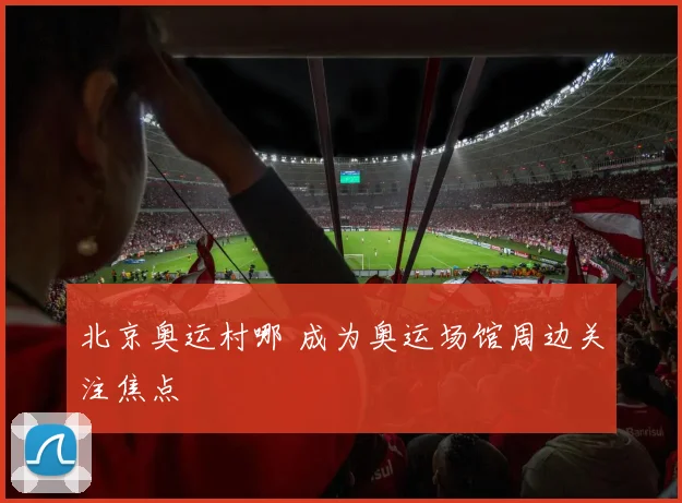 北京奥运村哪 成为奥运场馆周边关注焦点
