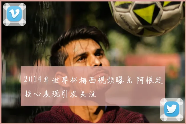 2014年世界杯梅西视频曝光 阿根廷核心表现引发关注